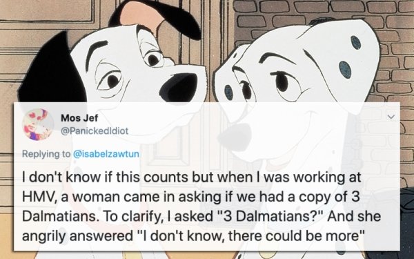 101 dalmatians - Mos Jef I don't know if this counts but when I was working at Hmv, a woman came in asking if we had a copy of 3 Dalmatians. To clarify, I asked "3 Dalmatians?" And she angrily answered "I don't know, there could be more"