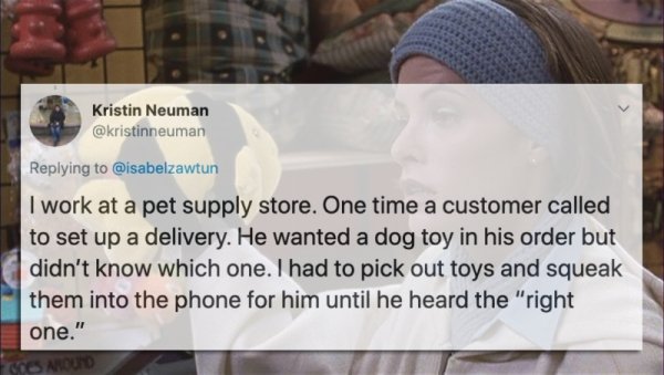 photo caption - Kristin Neuman I work at a pet supply store. One time a customer called to set up a delivery. He wanted a dog toy in his order but didn't know which one. I had to pick out toys and squeak them into the phone for him until he heard the "rig