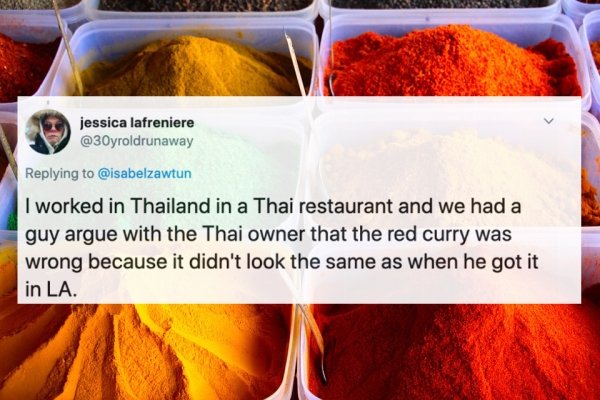 jessica lafreniere I worked in Thailand in a Thai restaurant and we had a guy argue with the Thai owner that the red curry was wrong because it didn't look the same as when he got it in La.