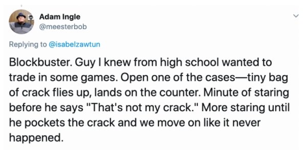 Bucks Town Pub - Adam Ingle Blockbuster. Guy I knew from high school wanted to trade in some games. Open one of the casestiny bag of crack flies up, lands on the counter. Minute of staring before he says "That's not my crack." More staring until he pocket