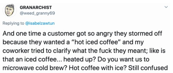 document - Granarchist And one time a customer got so angry they stormed off because they wanted a "hot iced coffee" and my coworker tried to clarify what the fuck they meant; is that an iced coffee... heated up? Do you want us to microwave cold brew? Hot