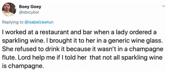 document - Boey Goey I worked at a restaurant and bar when a lady ordered a sparkling wine. I brought it to her in a generic wine glass. She refused to drink it because it wasn't in a champagne flute. Lord help me if I told her that not all sparkling wine