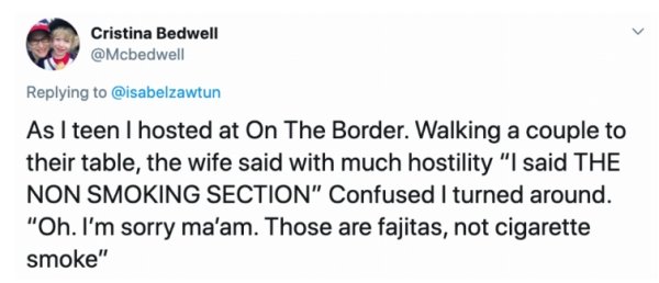 funniest trump tweet - Cristina Bedwell As I teen I hosted at On The Border. Walking a couple to their table, the wife said with much hostility "I said The Non Smoking Section" Confused I turned around. "Oh. I'm sorry ma'am. Those are fajitas, not cigaret