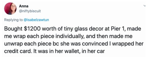 document - Anna Bought $1200 worth of tiny glass decor at Pier 1, made me wrap each piece individually, and then made me unwrap each piece bc she was convinced I wrapped her credit card. It was in her wallet, in her car