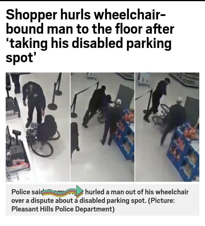 angle - Shopper hurls wheelchair bound man to the floor after 'taking his disabled parking spot' Police sain hurled a man out of his wheelchair over a dispute about a disabled parking spot. Picture Pleasant Hills Police Department