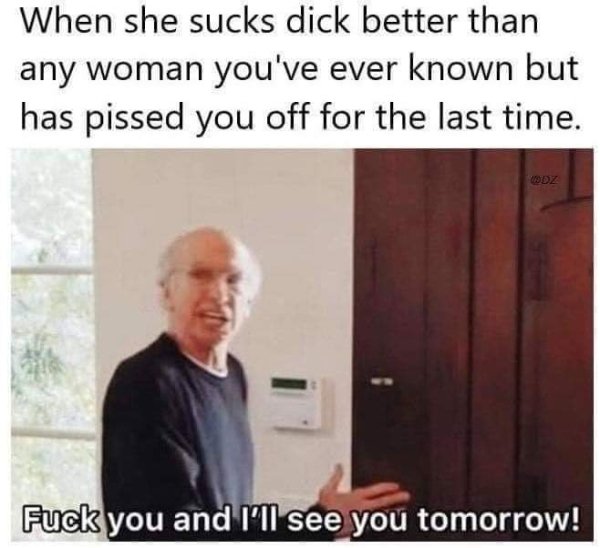 me leaving work every day fuck you - When she sucks dick better than any woman you've ever known but has pissed you off for the last time. Odz Fuck you and I'll see you tomorrow!