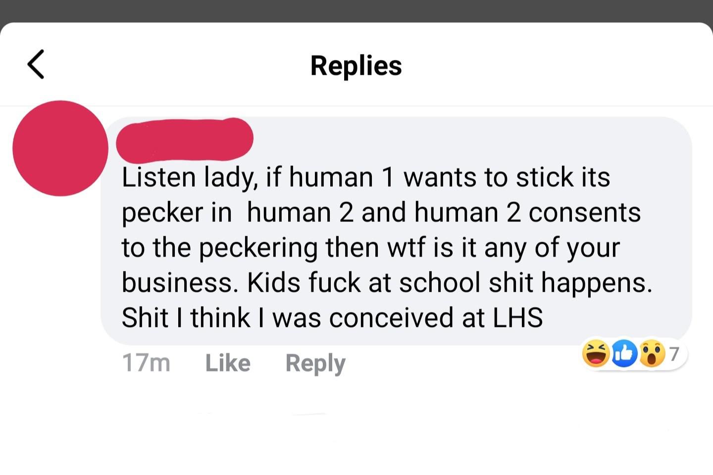 point - Replies Listen lady, if human 1 wants to stick its pecker in human 2 and human 2 consents to the peckering then wtf is it any of your business. Kids fuck at school shit happens. Shit I think I was conceived at Lhs 17m