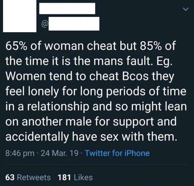 kabbalah centre - 65% of woman cheat but 85% of the time it is the mans fault. Eg. Women tend to cheat Bcos they feel lonely for long periods of time in a relationship and so might lean on another male for support and accidentally have sex with them. 24 M