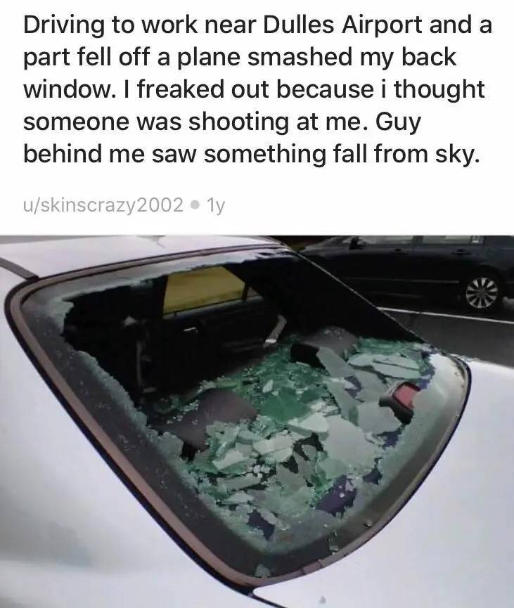 Airport - Driving to work near Dulles Airport and a part fell off a plane smashed my back window. I freaked out because i thought someone was shooting at me. Guy behind me saw something fall from sky. uskinscrazy2002 1y