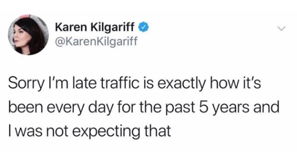 you re scaring the hoes - Karen Kilgariff Kilgariff Sorry I'm late traffic is exactly how it's been every day for the past 5 years and Twas not expecting that