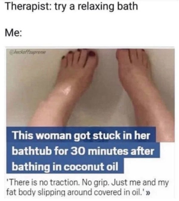 woman bathes in coconut oil - Therapist try a relaxing bath Me Checkoffsupreme This woman got stuck in her bathtub for 30 minutes after bathing in coconut oil 'There is no traction. No grip. Just me and my fat body slipping around covered in oil.' >>