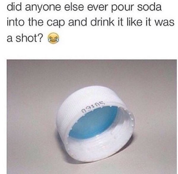 material - did anyone else ever pour soda into the cap and drink it it was a shot? ins