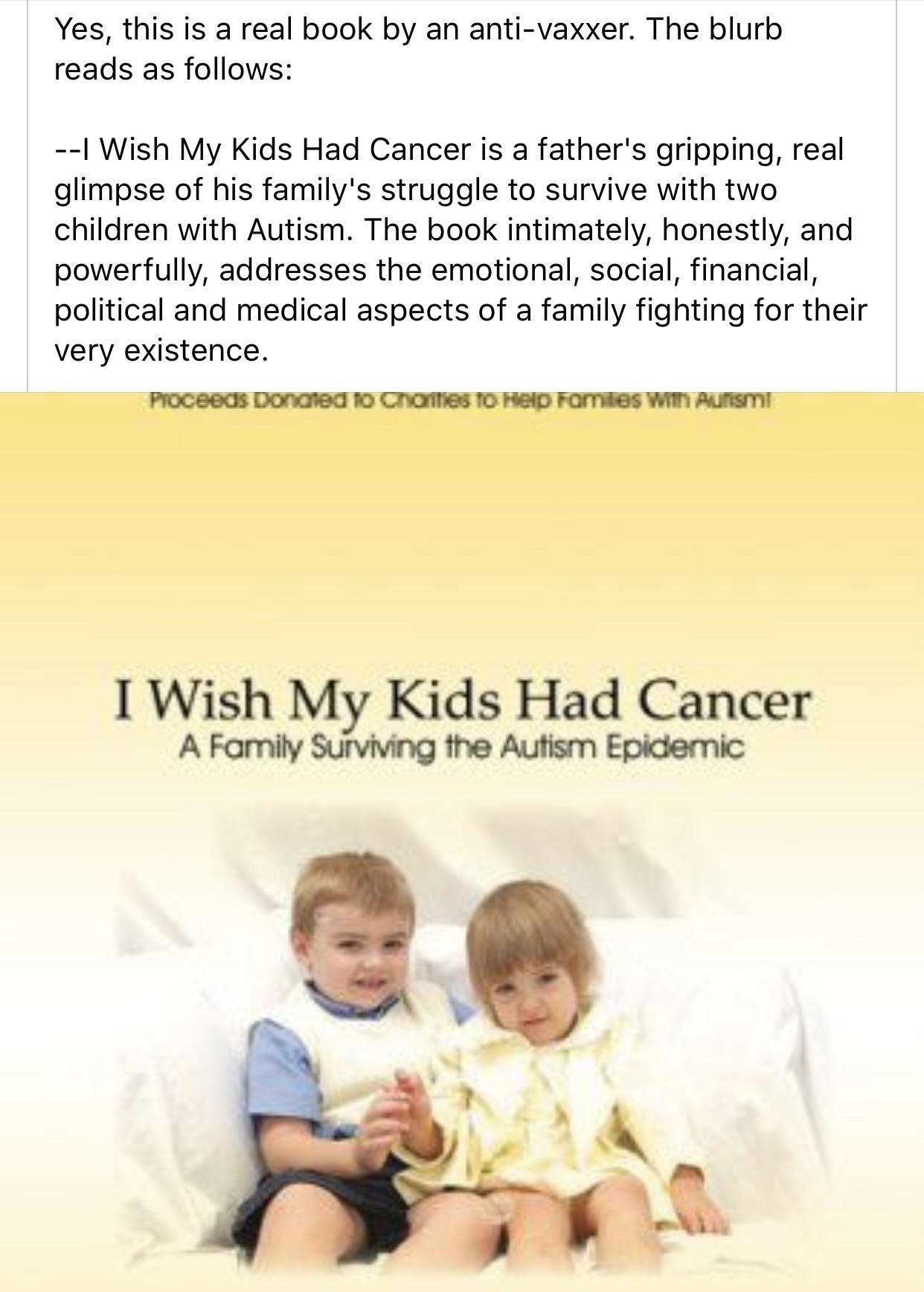 I Wish My Kids Had Cancer: A Family Surviving the Autism Epidemic - Yes, this is a real book by an antivaxxer. The blurb reads as s I Wish My Kids Had Cancer is a father's gripping, real glimpse of his family's struggle to survive with two children with A