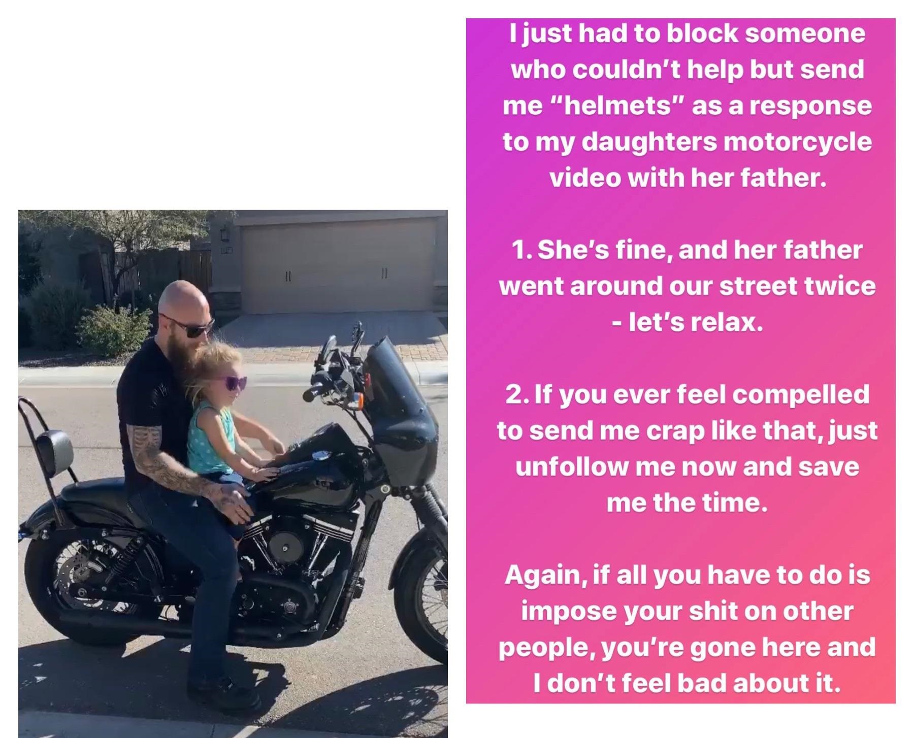 motorcycle - I just had to block someone who couldn't help but send me "helmets" as a response to my daughters motorcycle video with her father. 1. She's fine, and her father went around our street twice let's relax. 2. If you ever feel compelled to send 