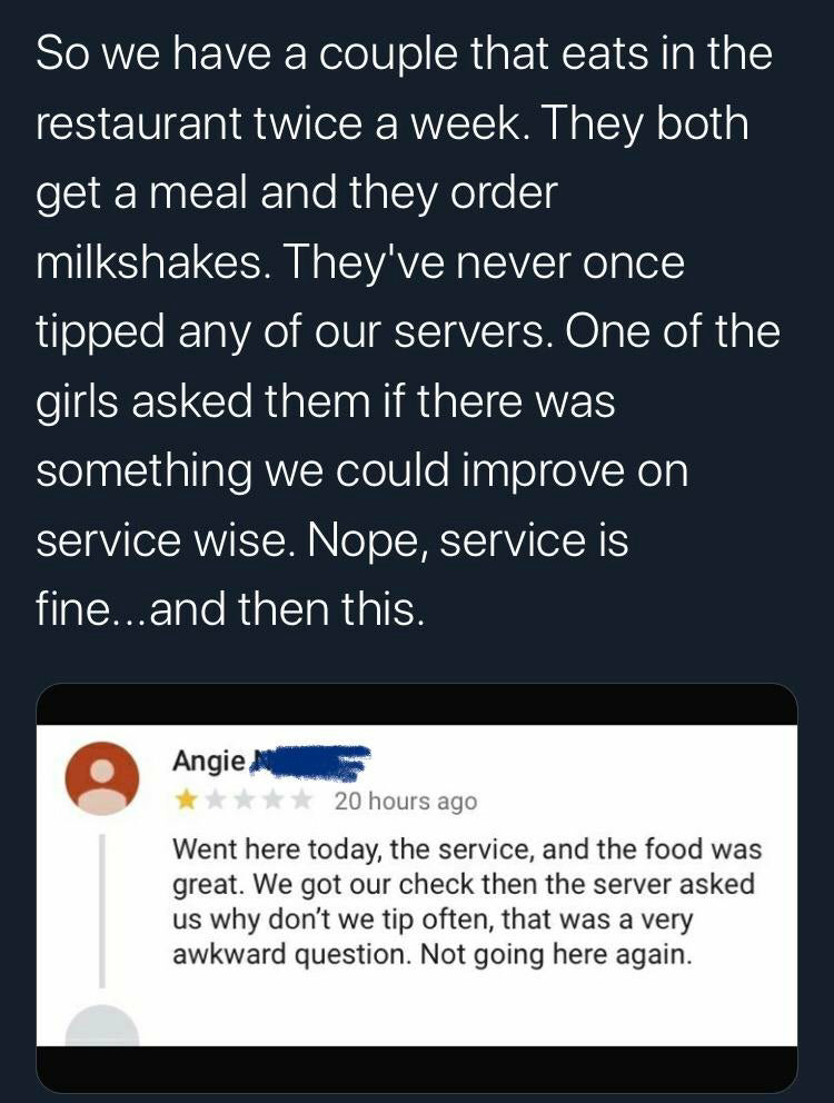 software - So we have a couple that eats in the restaurant twice a week. They both get a meal and they order milkshakes. They've never once tipped any of our servers. One of the girls asked them if there was something we could improve on service wise. Nop