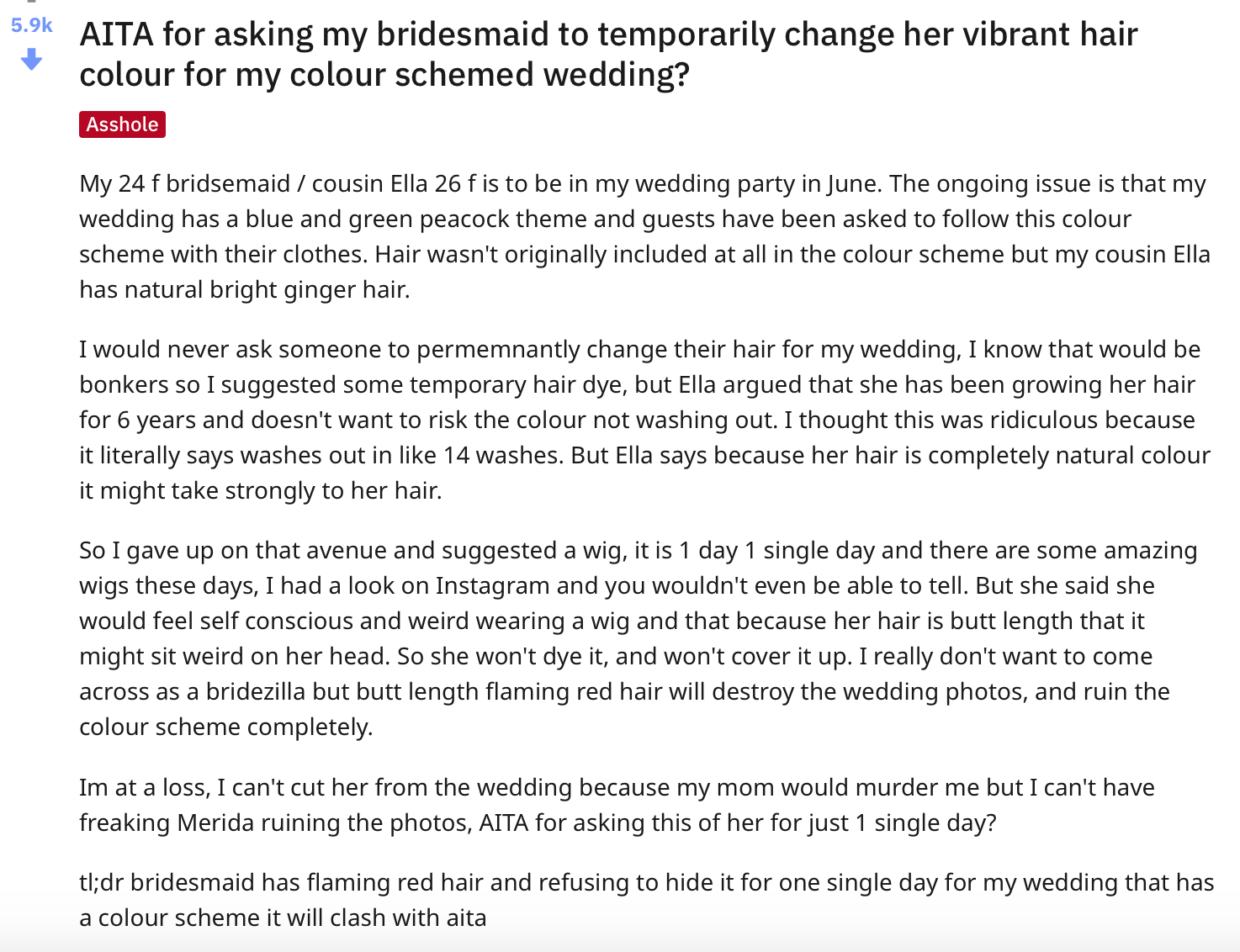 document - Aita for asking my bridesmaid to temporarily change her vibrant hair colour for my colour schemed wedding? Asshole My 24 f bridsemaid cousin Ella 26 f is to be in my wedding party in June. The ongoing issue is that my wedding has a blue and gre