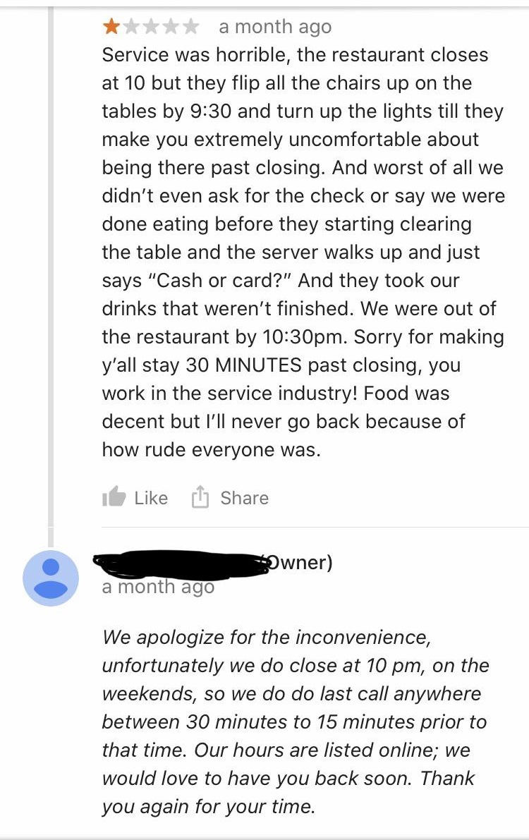 document - a month ago Service was horrible, the restaurant closes at 10 but they flip all the chairs up on the tables by and turn up the lights till they make you extremely uncomfortable about being there past closing. And worst of all we didn't even ask