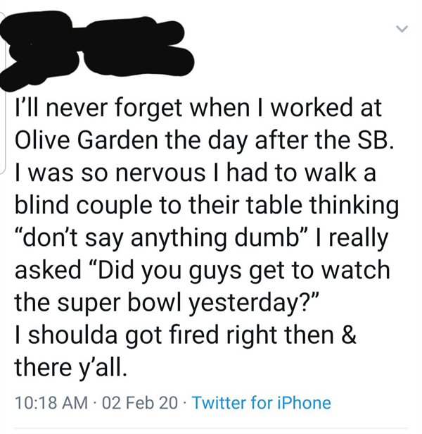 point - I'll never forget when I worked at Olive Garden the day after the Sb. I was so nervous I had to walk a blind couple to their table thinking don't say anything dumb" I really asked Did you guys get to watch the super bowl yesterday?" I shoulda got 