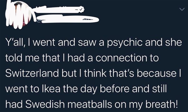 angle - Y'all, I went and saw a psychic and she told me that I had a connection to Switzerland but I think that's because I went to Ikea the day before and still had Swedish meatballs on my breath!