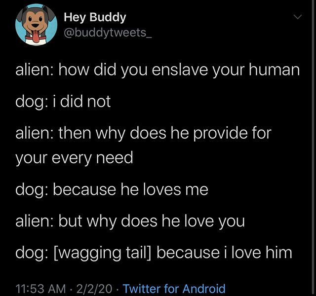 atmosphere - Hey Buddy alien how did you enslave your human dog i did not alien then why does he provide for your every need dog because he loves me alien but why does he love you dog wagging tail because i love him 2220 Twitter for Android,