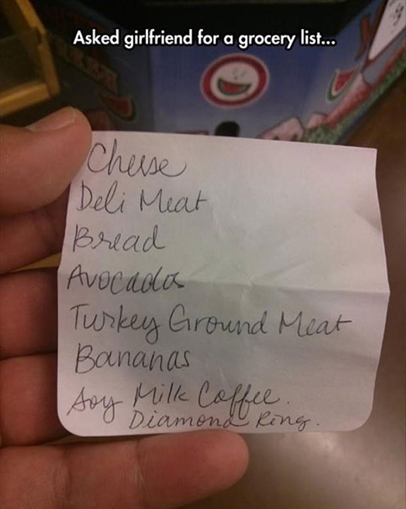 funny grocery list - Asked girlfriend for a grocery list... Cheese Deli Meat Bread Avocadas Turkey Ground Meat Bananas soy Diamond Ring Soy Milk Coffee