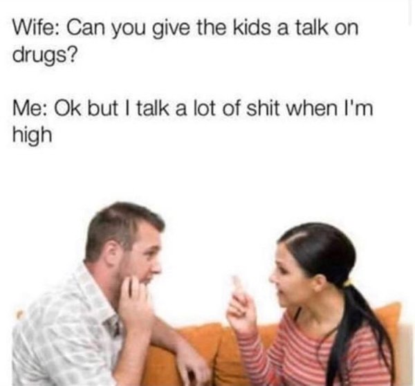 listening to angry person - Wife Can you give the kids a talk on drugs? Me Ok but I talk a lot of shit when I'm high