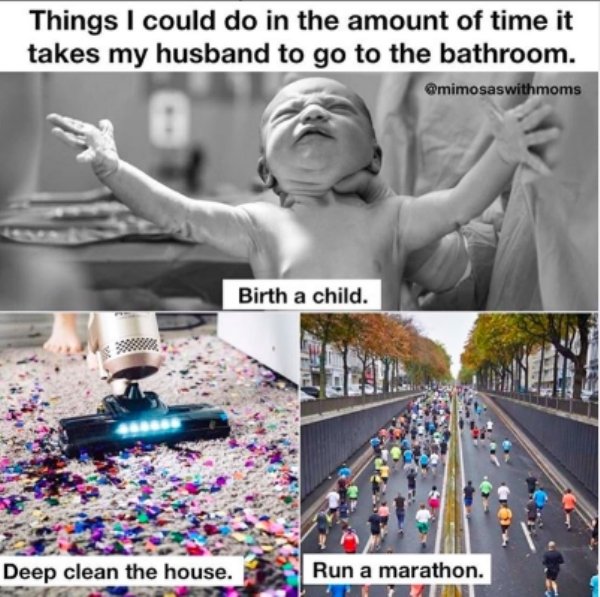 things i can do while my husband - Things I could do in the amount of time it takes my husband to go to the bathroom. Birth a child. Deep clean the house. Run a marathon.