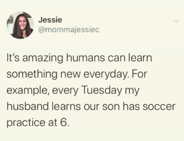 document - Jessie It's amazing humans can learn something new everyday. For example, every Tuesday my husband learns our son has soccer practice at 6.