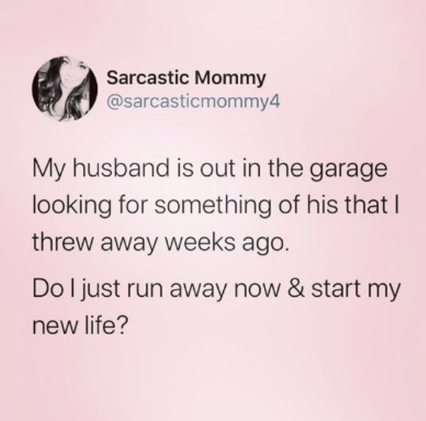 document - Sarcastic Mommy My husband is out in the garage looking for something of his that I threw away weeks ago. Do I just run away now & start my new life?