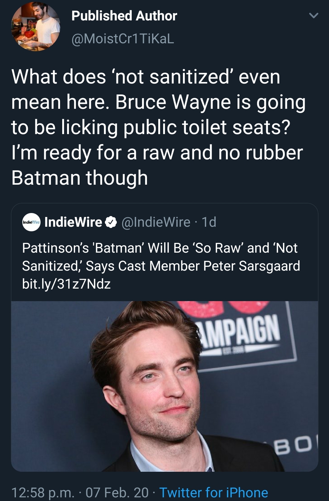 haste the day - Published Author Tikal What does 'not sanitized even mean here. Bruce Wayne is going to be licking public toilet seats? I'm ready for a raw and no rubber Batman though IndieWire Wire Td Pattinson's 'Batman' Will Be 'So Raw' and 'Not Saniti