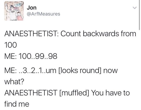 document - Jon Measures Anaesthetist Count backwards from 100 Me 100..99..98 Me ..3..2..1..um looks round now what? Anaesthetist muffled You have to find me