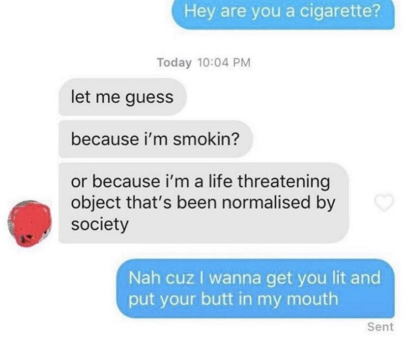 communication - Hey are you a cigarette? Today let me guess because i'm smokin? or because i'm a life threatening object that's been normalised by society Nah cuz I wanna get you lit and put your butt in my mouth Sent