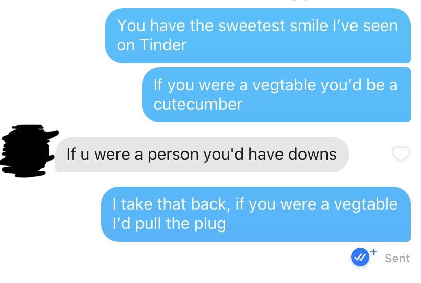 communication - You have the sweetest smile I've seen on Tinder If you were a vegtable you'd be a cutecumber If u were a person you'd have downs I take that back, if you were a vegtable I'd pull the plug Sent