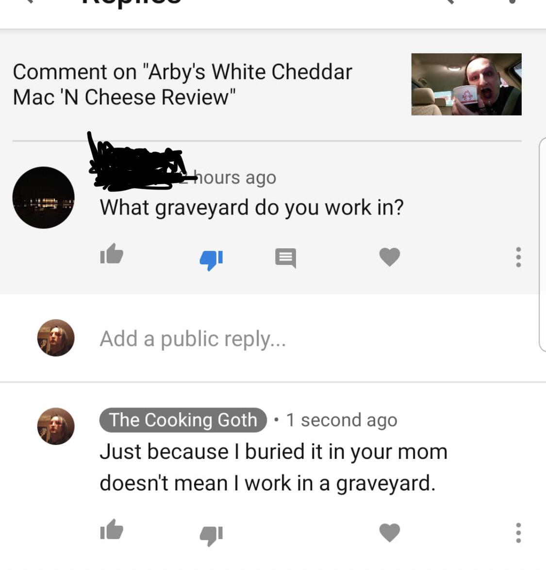 Comment on "Arby's White Cheddar Mac 'N Cheese Review" hours ago What graveyard do you work in? Add a public ... The Cooking Goth 1 second ago Just because I buried it in your mom doesn't mean I work in a graveyard.
