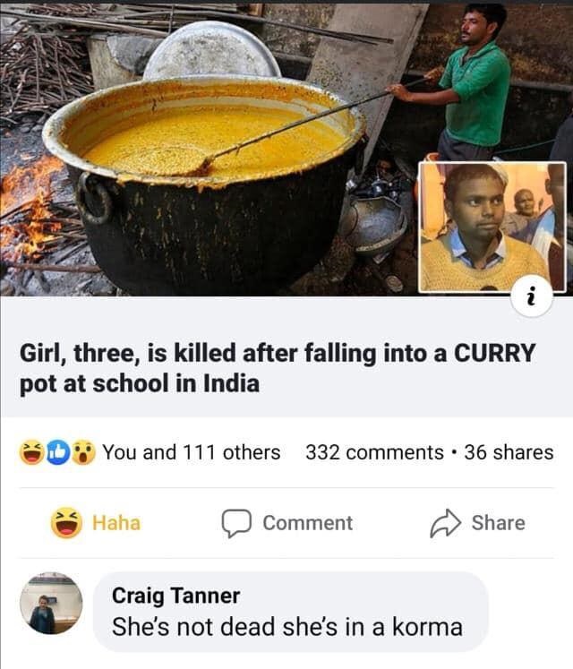 Girl, three, is killed after falling into a Curry pot at school in India You and 111 others 332 . 36 Haha Comment Craig Tanner She's not dead she's in a korma