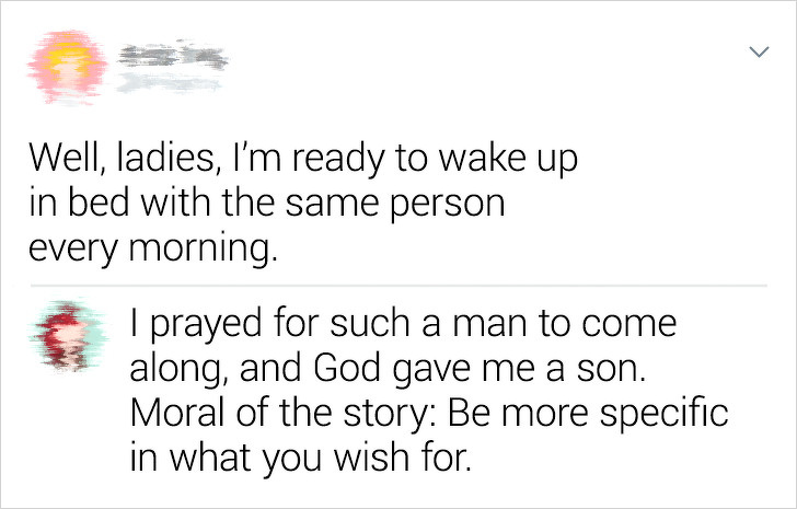 document - Well, ladies, I'm ready to wake up in bed with the same person every morning. I prayed for such a man to come along, and God gave me a son. Moral of the story Be more specific in what you wish for.