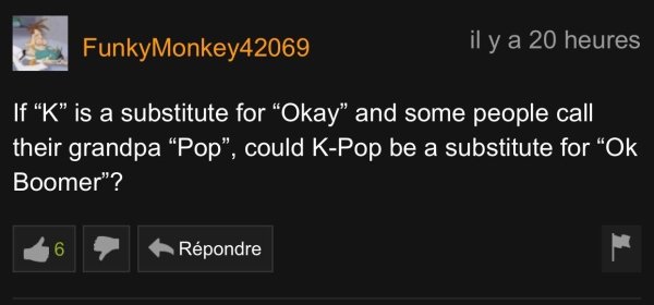 reading pornhub comments - FunkyMonkey42069 il y a 20 heures If "K" is a substitute for "Okay" and some people call their grandpa Pop", could KPop be a substitute for Ok, Boomer"? Rpondre