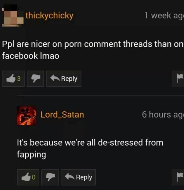 funny pornhub comments - thickychicky 1 week ago Ppl are nicer on porn comment threads than on facebook Imao Lord Satan 6 hours ago It's because we're all destressed from fapping