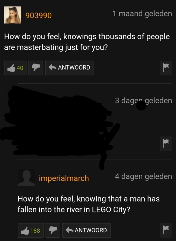 screenshot - 903990 1 maand geleden How do you feel, knowings thousands of people are masterbating just for you? Antwoord 3 dagen geleden imperialmarch 4 dagen geleden How do you feel, knowing that a man has fallen into the river in Lego City? 188 Antwoor