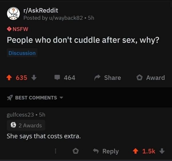 screenshot - rAskReddit Posted by uwayback82.5h Nsfw People who don't cuddle after sex, why? Discussion 4 635 464 Award Best gulfcess23.5h 3 2 Awards She says that costs extra.