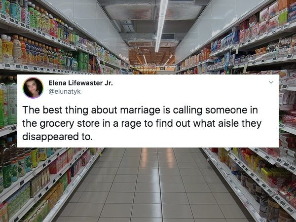 Elena Lifewaster Jr. The best thing about marriage is calling someone in the grocery store in a rage to find out what aisle they disappeared to.