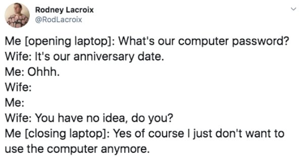 document - Rodney Lacroix Me opening laptop What's our computer password? Wife It's our anniversary date. Me Ohhh. Wife Me Wife You have no idea, do you? Me closing laptop Yes of course I just don't want to use the computer anymore.