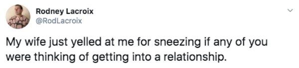 Rodney Lacroix My wife just yelled at me for sneezing if any of you were thinking of getting into a relationship.