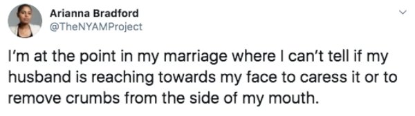 Arianna Bradford Arianna I'm at the point in my marriage where I can't tell if my husband is reaching towards my face to caress it or to remove crumbs from the side of my mouth.