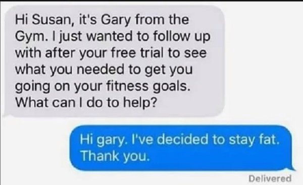 document - Hi Susan, it's Gary from the Gym. I just wanted to up with after your free trial to see what you needed to get you going on your fitness goals. What can I do to help? Hi gary. I've decided to stay fat. Thank you. Delivered