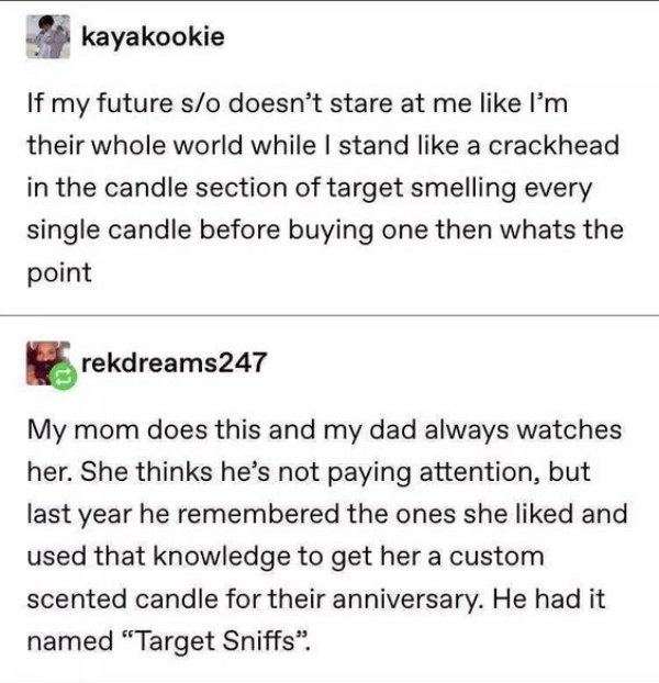 document - kayakookie If my future so doesn't stare at me I'm their whole world while I stand a crackhead in the candle section of target smelling every single candle before buying one then whats the point rekdreams247 My mom does this and my dad always w