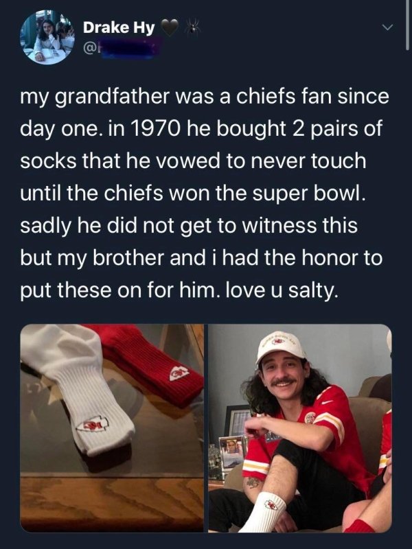 Kansas City Chiefs - Drake Hy my grandfather was a chiefs fan since day one. in 1970 he bought 2 pairs of socks that he vowed to never touch until the chiefs won the super bowl. sadly he did not get to witness this but my brother and i had the honor to pu