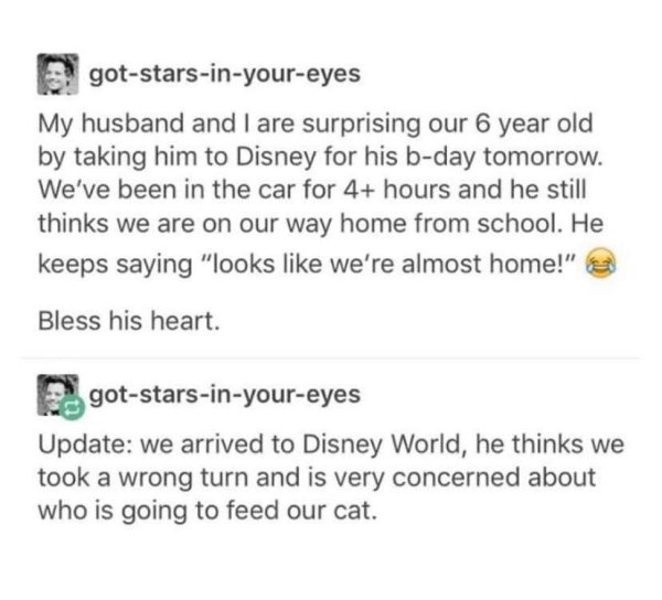 gotstarsinyoureyes My husband and I are surprising our 6 year old by taking him to Disney for his bday tomorrow. We've been in the car for 4 hours and he still thinks we are on our way home from school. He keeps saying "looks we're almost home!" Bless his