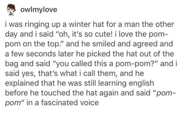 quotes - aces owlmylove i was ringing up a winter hat for a man the other day and i said "oh, it's so cute! i love the pom pom on the top." and he smiled and agreed and a few seconds later he picked the hat out of the bag and said "you called this a pompo