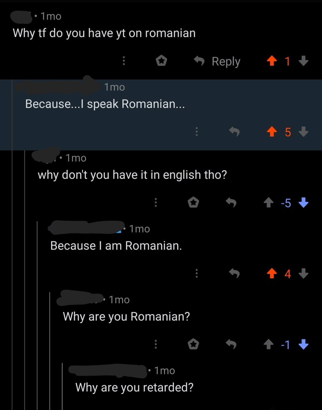 screenshot - 1mo Why tf do you have yt on romanian 1 1 mo Because...I speak Romanian... i 45 1mo why don't you have it in english tho? 1mo Because I am Romanian. 1mo Why are you Romanian? 17 1mo Why are you retarded?